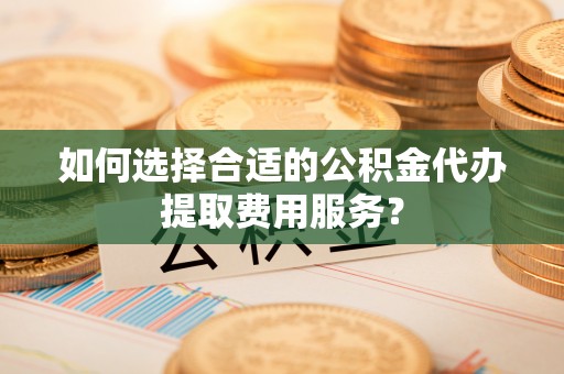 枋山如何选择合适的公积金代办提取费用服务？