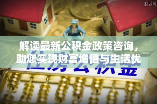 枋山解读最新公积金政策咨询，助您实现财富增值与生活优化